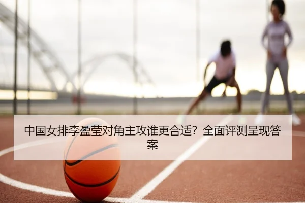中国女排李盈莹对角主攻谁更合适？全面评测呈现答案